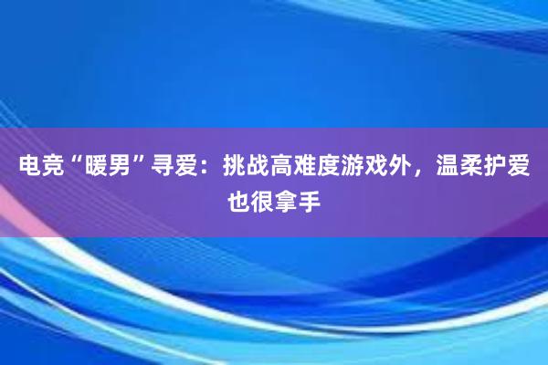 电竞“暖男”寻爱：挑战高难度游戏外，温柔护爱也很拿手