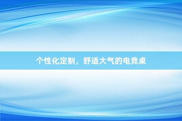 个性化定制，舒适大气的电竞桌