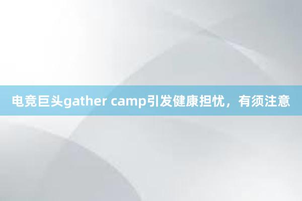 电竞巨头gather camp引发健康担忧，有须注意