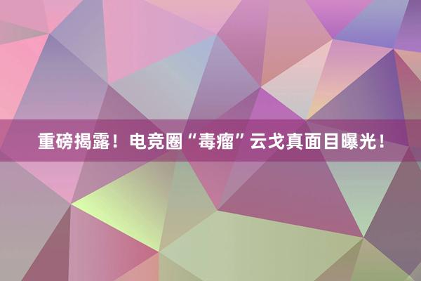 重磅揭露！电竞圈“毒瘤”云戈真面目曝光！