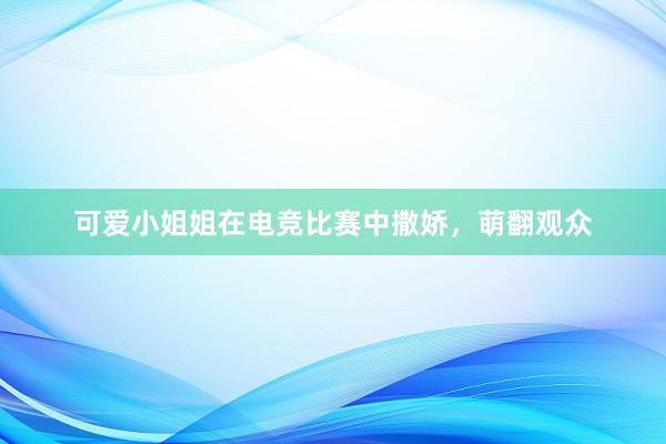 可爱小姐姐在电竞比赛中撒娇，萌翻观众