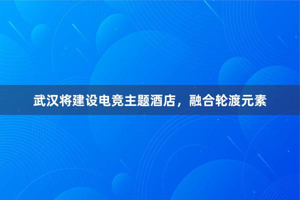 武汉将建设电竞主题酒店，融合轮渡元素