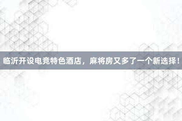 临沂开设电竞特色酒店，麻将房又多了一个新选择！