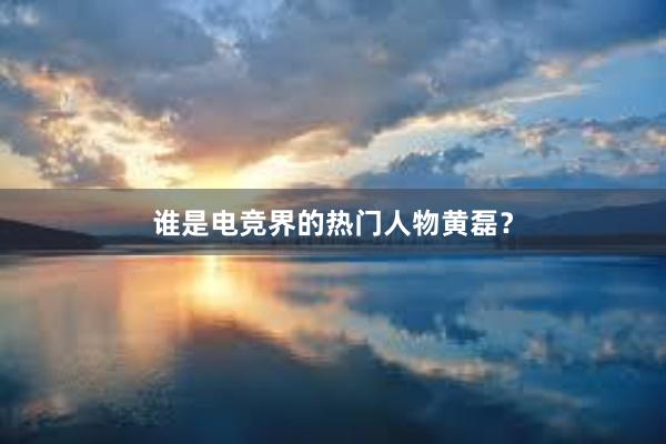 谁是电竞界的热门人物黄磊？