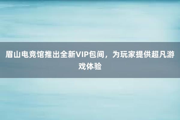 眉山电竞馆推出全新VIP包间，为玩家提供超凡游戏体验