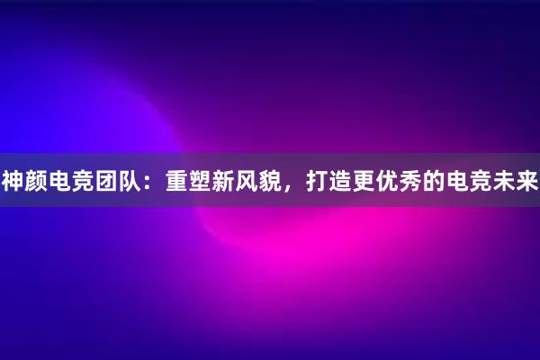 神颜电竞团队：重塑新风貌，打造更优秀的电竞未来