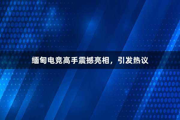 缅甸电竞高手震撼亮相，引发热议