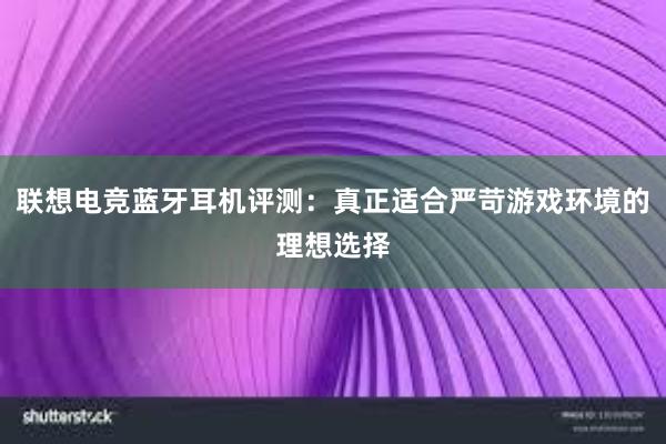 联想电竞蓝牙耳机评测：真正适合严苛游戏环境的理想选择