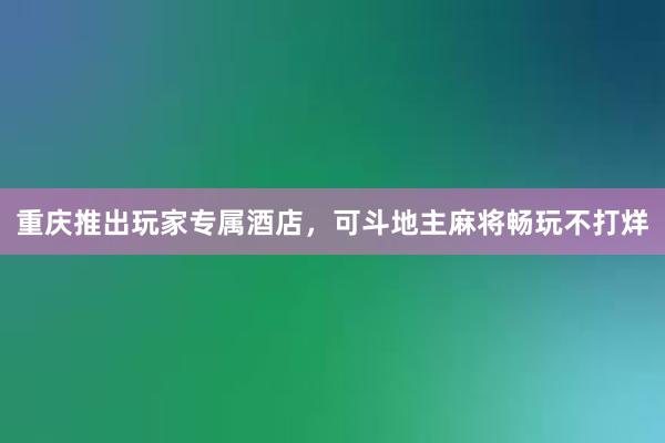 重庆推出玩家专属酒店，可斗地主麻将畅玩不打烊