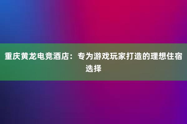 重庆黄龙电竞酒店：专为游戏玩家打造的理想住宿选择