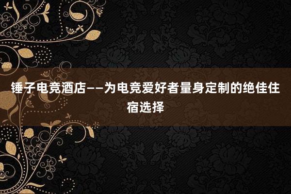 锤子电竞酒店——为电竞爱好者量身定制的绝佳住宿选择