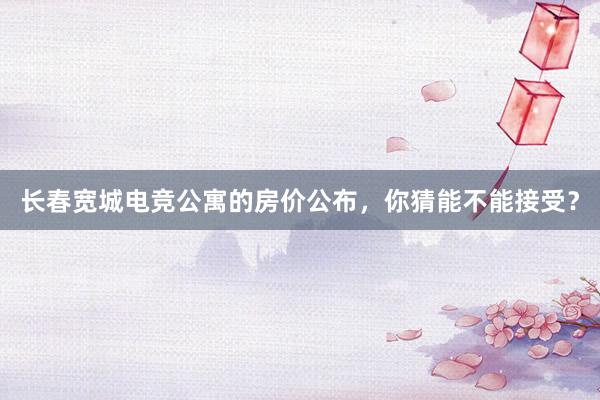 长春宽城电竞公寓的房价公布，你猜能不能接受？