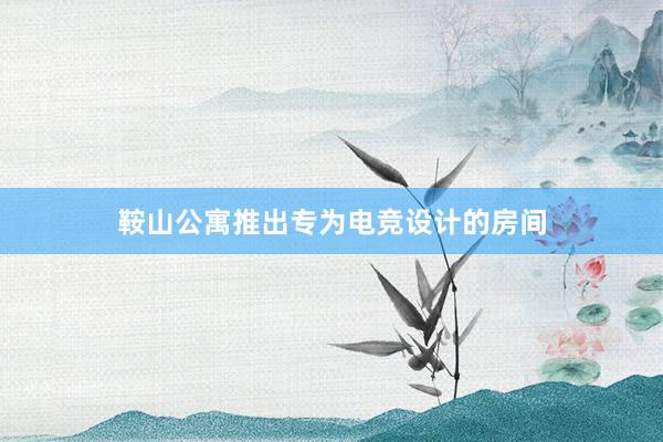 鞍山公寓推出专为电竞设计的房间